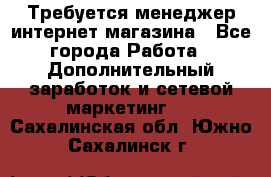  Требуется менеджер интернет-магазина - Все города Работа » Дополнительный заработок и сетевой маркетинг   . Сахалинская обл.,Южно-Сахалинск г.